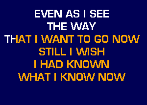 EVEN AS I SEE
THE WAY
THAT I WANT TO GO NOW
STILL I INISH
I HAD KNOWN
INHAT I KNOW NOW
