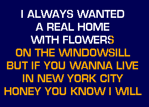 I ALWAYS WANTED
A REAL HOME
WITH FLOWERS
ON THE VVINDOWSILL
BUT IF YOU WANNA LIVE
IN NEW YORK CITY
HONEY YOU KNOWI WILL