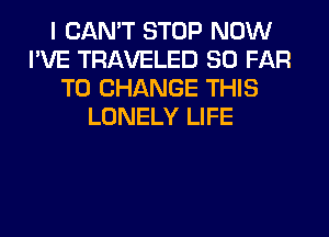 I CAN'T STOP NOW
I'VE TRAVELED SO FAR
TO CHANGE THIS
LONELY LIFE