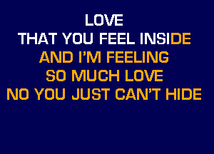 LOVE
THAT YOU FEEL INSIDE
AND I'M FEELING
SO MUCH LOVE
N0 YOU JUST CAN'T HIDE
