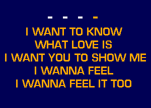 I WANT TO KNOW
INHAT LOVE IS
I WANT YOU TO SHOW ME
I WANNA FEEL
I WANNA FEEL IT T00