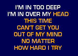 I'M IN T00 DEEP
I'M IN OVER MY HEAD
THIS TIME
CANT GET YOU
OUT OF MY MIND
NO MATTER
HOW HARD l TFIY