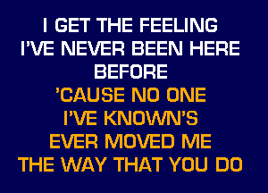 I GET THE FEELING
I'VE NEVER BEEN HERE
BEFORE
'CAUSE NO ONE
I'VE KNOWNS
EVER MOVED ME
THE WAY THAT YOU DO