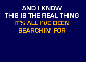 AND I KNOW
THIS IS THE REAL THING
ITS ALL I'VE BEEN
SEARCHIN' FOR