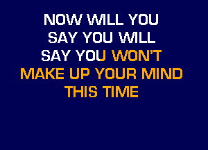 NOW WILL YOU
SAY YOU WILL
SAY YOU WON'T
MAKE UP YOUR MIND

THIS TIME