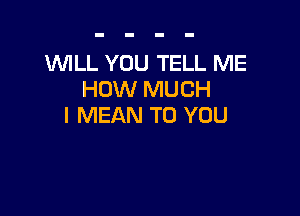 'WILL YOU TELL ME
HOW MUCH

I MEAN TO YOU