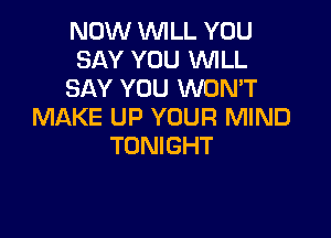 NOW WILL YOU
SAY YOU WILL
SAY YOU WON'T
MAKE UP YOUR MIND

TONIGHT