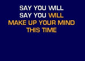 SAY YOU WLL
SAY YOU XNILL
MAKE UP YOUR MIND
THIS TIME