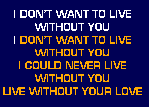 I DON'T WANT TO LIVE
INITHOUT YOU
I DON'T WANT TO LIVE
INITHOUT YOU
I COULD NEVER LIVE
INITHOUT YOU
LIVE INITHOUT YOUR LOVE