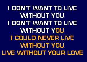 I DON'T WANT TO LIVE
INITHOUT YOU
I DON'T WANT TO LIVE
INITHOUT YOU
I COULD NEVER LIVE
INITHOUT YOU
LIVE INITHOUT YOUR LOVE