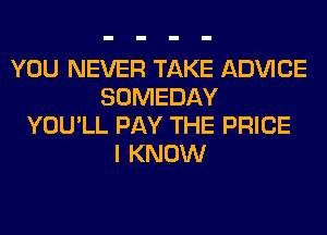 YOU NEVER TAKE ADVICE
SOMEDAY
YOU'LL PAY THE PRICE
I KNOW
