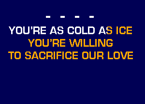 YOU'RE AS COLD AS ICE
YOU'RE WILLING
TO SACRIFICE OUR LOVE