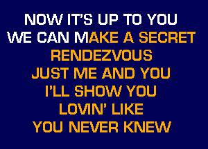 NOW ITS UP TO YOU
WE CAN MAKE A SECRET
RENDEZVOUS
JUST ME AND YOU
I'LL SHOW YOU
LOVIN' LIKE
YOU NEVER KNEW