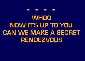 VVHOO
NOW ITS UP TO YOU
CAN WE MAKE A SECRET
RENDEZVOUS