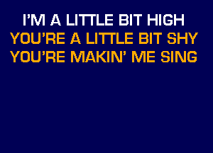 I'M A LITTLE BIT HIGH
YOU'RE A LITTLE BIT SHY
YOU'RE MAKIM ME SING