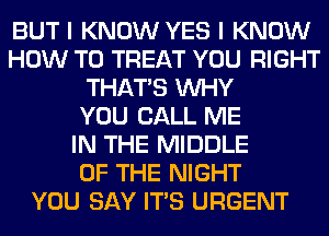 BUT I KNOW YES I KNOW
HOW TO TREAT YOU RIGHT
THAT'S WHY
YOU CALL ME
IN THE MIDDLE
OF THE NIGHT
YOU SAY ITS URGENT