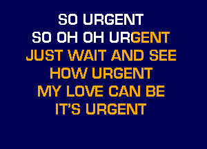 SO URGENT
30 0H 0H URGENT
JUST WAIT AND SEE
HOW URGENT
MY LOVE CAN BE
ITS URGENT