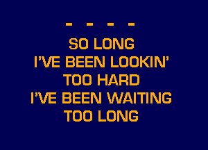 SO LONG
I'VE BEEN LOOKIN'

T00 HARD
I'VE BEEN WAITING
T00 LONG