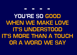 YOU'RE SO GOOD
WHEN WE MAKE LOVE
ITS UNDERSTOOD
ITS MORE THAN A TOUCH
OR A WORD WE SAY