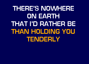 THERES NOWHERE
ON EARTH
THAT PD RATHER BE
THAN HOLDING YOU
TENDERLY