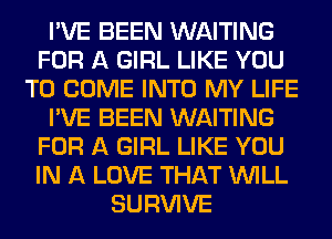 I'VE BEEN WAITING
FOR A GIRL LIKE YOU
TO COME INTO MY LIFE
I'VE BEEN WAITING
FOR A GIRL LIKE YOU
IN A LOVE THAT WILL
SURVIVE