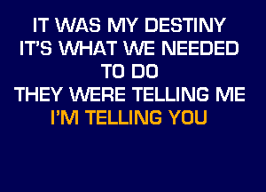 IT WAS MY DESTINY
ITS WHAT WE NEEDED
TO DO
THEY WERE TELLING ME
I'M TELLING YOU