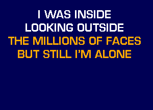 I WAS INSIDE
LOOKING OUTSIDE
THE MILLIONS OF FACES
BUT STILL I'M ALONE