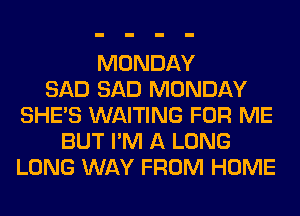MONDAY
SAD SAD MONDAY
SHE'S WAITING FOR ME
BUT I'M A LONG
LONG WAY FROM HOME
