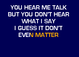 YOU HEAR ME TALK
BUT YOU DON'T HEAR
WHAT I SAY
I GUESS IT DONW
EVEN MATTER