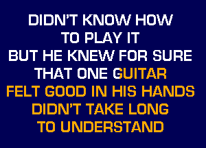 DIDN'T KNOW HOW
TO PLAY IT
BUT HE KNEW FOR SURE
THAT ONE GUITAR
FELT GOOD IN HIS HANDS
DIDN'T TAKE LONG
TO UNDERSTAND