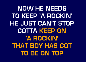 NOW HE NEEDS
TO KEEP 'A ROCKIN'
HE JUST CANT STOP

GOTTA KEEP ON

'A ROCKIN'
THAT BOY HAS GOT
TO BE ON TOP