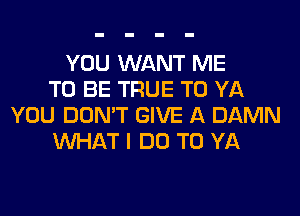 YOU WANT ME
TO BE TRUE T0 YA
YOU DON'T GIVE A DAMN
WHAT I DO TO YA