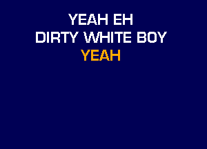 YEAH EH
DIRTY WHITE BOY
YEAH