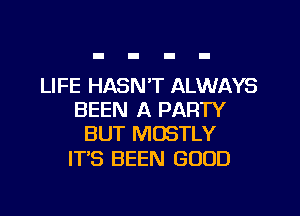 LIFE HASN'T ALWAYS
BEEN A PARTY
BUT MOSTLY

ITS BEEN GOOD