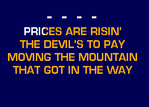 PRICES ARE RISIM
THE DEVIL'S TO PAY
MOVING THE MOUNTAIN
THAT GOT IN THE WAY