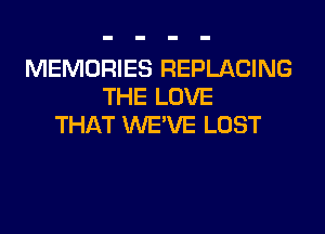 MEMORIES REPLACING
THE LOVE
THAT WE'VE LOST