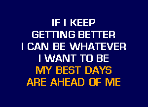 IF I KEEP
GETTING BETTER
I CAN BE WHATEVER
I WANT TO BE
MY BEST DAYS
ARE AHEAD OF ME