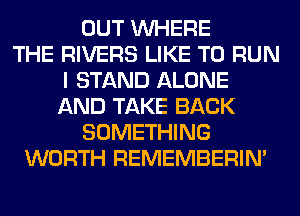 OUT WHERE
THE RIVERS LIKE TO RUN
I STAND ALONE
AND TAKE BACK
SOMETHING
WORTH REMEMBERIN'