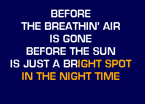 BEFORE
THE BREATHIN' AIR
IS GONE
BEFORE THE SUN
IS JUST A BRIGHT SPOT
IN THE NIGHT TIME