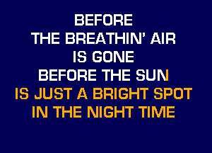 BEFORE
THE BREATHIN' AIR
IS GONE
BEFORE THE SUN
IS JUST A BRIGHT SPOT
IN THE NIGHT TIME