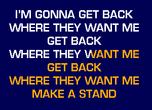 I'M GONNA GET BACK
WHERE THEY WANT ME
GET BACK
WHERE THEY WANT ME
GET BACK
WHERE THEY WANT ME
MAKE A STAND