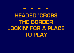 HEADED 'CROSS
THE BORDER

LOOKIN' FOR A PLACE
TO PLAY