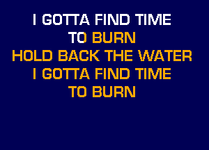 I GOTTA FIND TIME
TO BURN
HOLD BACK THE WATER
I GOTTA FIND TIME
TO BURN