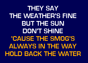 THEY SAY
THE WEATHER'S FINE
BUT THE SUN
DON'T SHINE
'CAUSE THE SMOG'S
ALWAYS IN THE WAY
HOLD BACK THE WATER