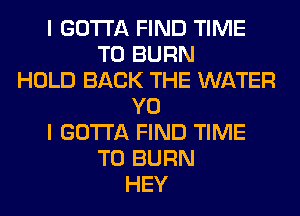 I GOTTA FIND TIME
TO BURN
HOLD BACK THE WATER
Y0
I GOTTA FIND TIME
TO BURN
HEY