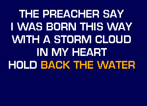 THE PREACHER SAY
I WAS BORN THIS WAY
WITH A STORM CLOUD
IN MY HEART
HOLD BACK THE WATER