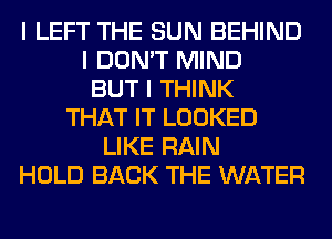 I LEFT THE SUN BEHIND
I DON'T MIND
BUT I THINK
THAT IT LOOKED
LIKE RAIN
HOLD BACK THE WATER