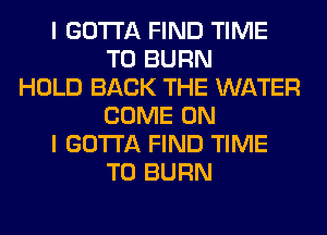 I GOTTA FIND TIME
TO BURN
HOLD BACK THE WATER
COME ON
I GOTTA FIND TIME
TO BURN