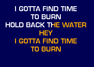 I GOTTA FIND TIME
TO BURN
HOLD BACK THE WATER
HEY
I GOTTA FIND TIME
TO BURN