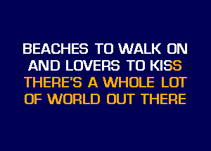 BEACHES TU WALK ON
AND LOVERS TU KISS
THERE'S A WHOLE LOT
OF WORLD OUT THERE